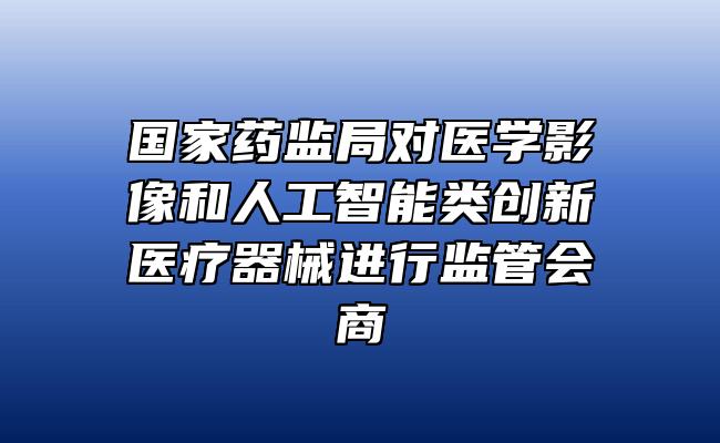 国家药监局对医学影像和人工智能类创新医疗器械进行监管会商